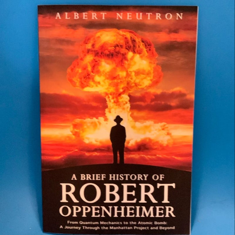 A Brief History of Robert Oppenheimer - from Quantum Mechanics to the Atomic Bomb: a Journey Through the Manhattan Project and Beyond