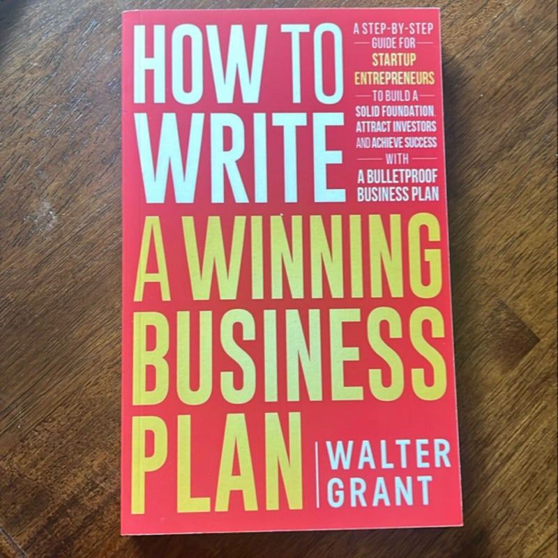 How to Write a Winning Business Plan: a Step-By-Step Guide for Startup Entrepreneurs to Build a Solid Foundation, Attract Investors and Achieve Success with a Bulletproof Business Plan