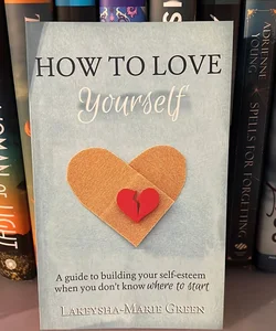 How to Love Yourself: a Guide to Building Your Self-Esteem When You Don't Know Where to Start