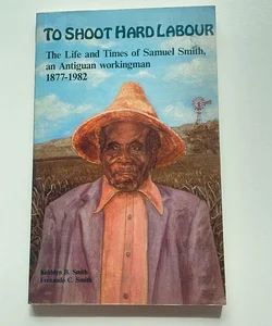 To Shoot Hard Labour: The Life and Times of Samuel Smith, an Antiguan Workingman 1877-1982