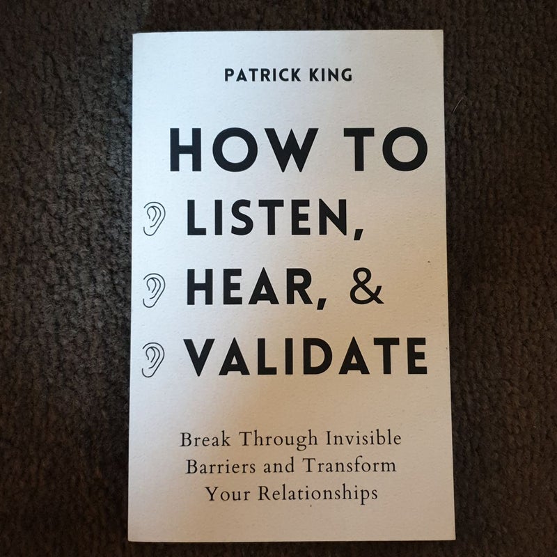 How to Listen, Hear, and Validate: Break Through Invisible Barriers and Transform Your Relationships