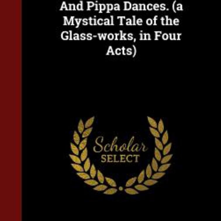 And Pippa Dances. (a Mystical Tale of the Glass-Works, in Four Acts)