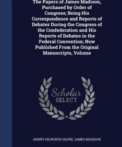 The Papers of James Madison, Purchased by Order of Congress; Being His Correspondence and Reports of Debates During the Congress of the Confederation and His Reports of Debates in the Federal Convention; Now Published from the Original Manuscripts, Volume