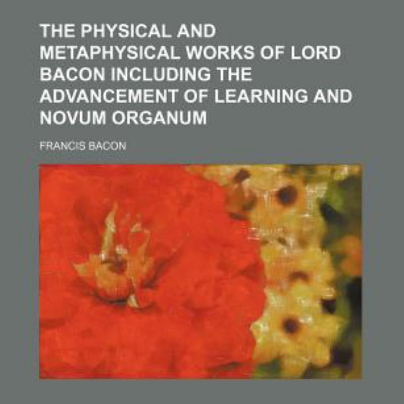 The Physical and Metaphysical Works of Lord Bacon Including the Advancement of Learning and Novum Organum